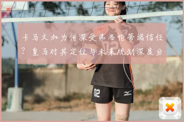 卡马文加为何深受弗洛伦蒂诺信任？皇马对其定位与未来规划深度分析，2026年前离队可能性极低