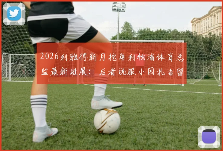 2026利雅得新月挖角利物浦体育总监最新进展:后者说服小因扎吉留任国米内幕与沙特转会传闻解读