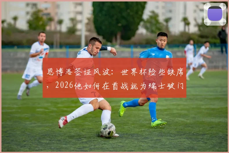 恩博洛签证风波：世界杯险些缺席，2026他如何在首战就为瑞士破门