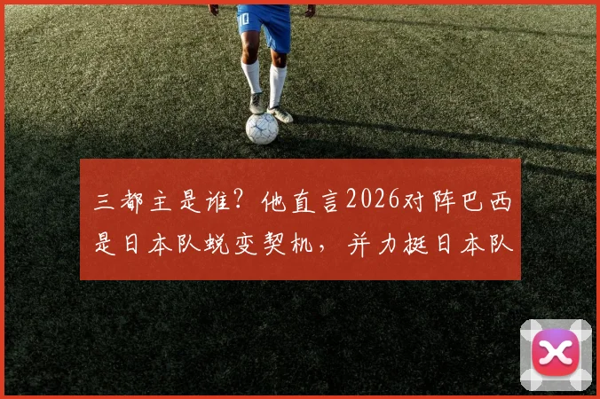 三都主是谁？他直言2026对阵巴西是日本队蜕变契机，并力挺日本队取胜