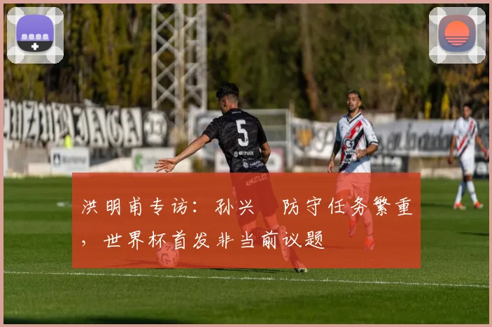 洪明甫专访：孙兴慜防守任务繁重，世界杯首发非当前议题