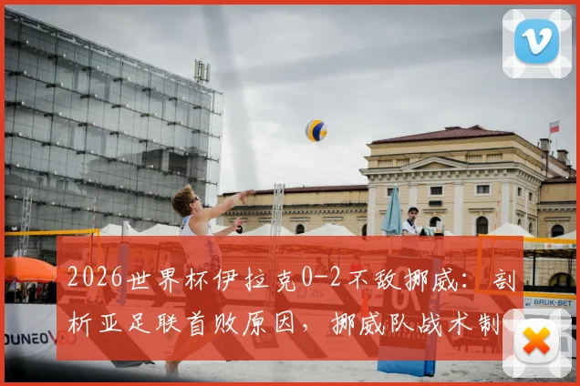 2026世界杯伊拉克0-2不敌挪威:剖析亚足联首败原因,挪威队战术制胜点解析