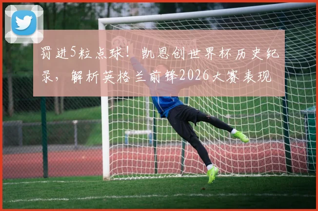 罚进5粒点球！凯恩创世界杯历史纪录，解析英格兰前锋2026大赛表现与点球技术分析