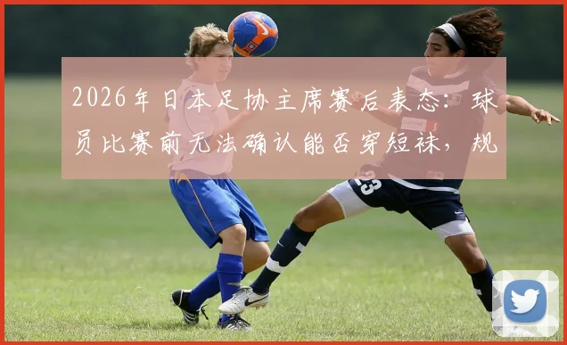 2026年日本足协主席赛后表态:球员比赛前无法确认能否穿短袜,规则沟通渠道引发行业思考