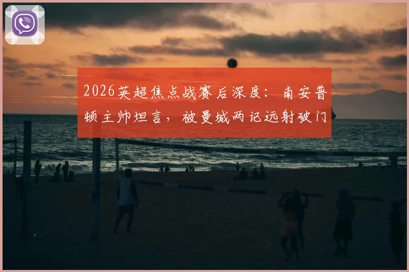 2026英超焦点战赛后深度:南安普顿主帅坦言,被曼城两记远射破门实属罕见,详解球队防守策略与表现