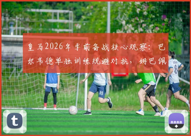 皇马2026年季前备战核心观察：巴尔韦德单独训练规避对抗，姆巴佩全程合练状态引关注