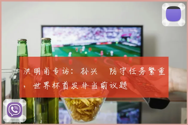 洪明甫专访：孙兴慜防守任务繁重，世界杯首发非当前议题