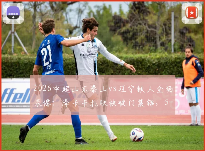 2026中超山东泰山vs辽宁铁人全场录像：泽卡卡扎联袂破门集锦，5-1大胜后最新积分榜分析