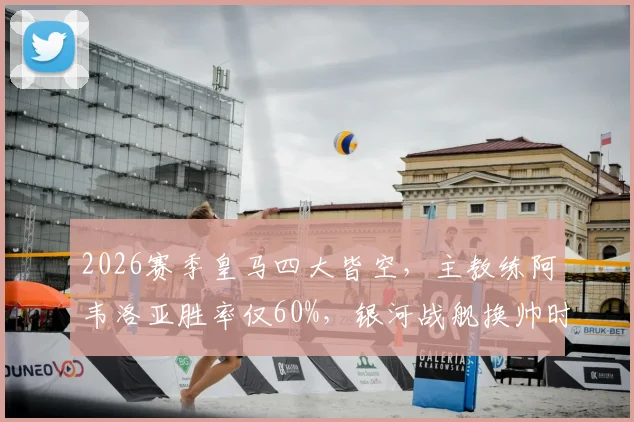 2026赛季皇马四大皆空，主教练阿韦洛亚胜率仅60%，银河战舰换帅时机已到？球迷热议换帅名单与未来走向
