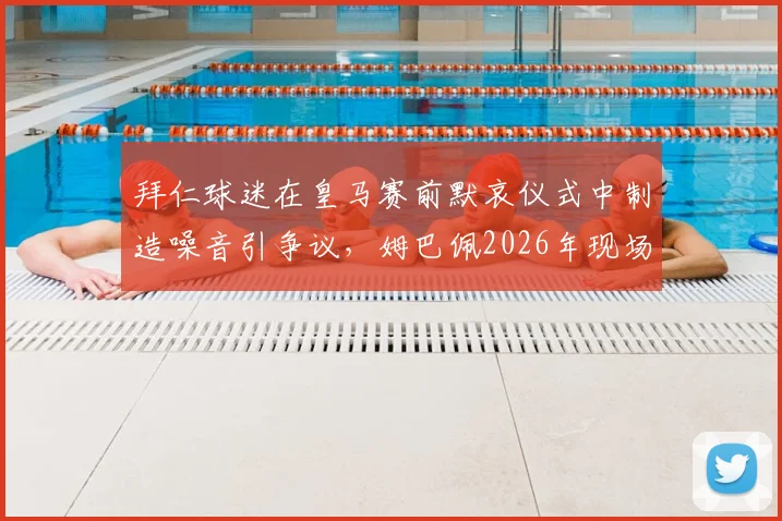 拜仁球迷在皇马赛前默哀仪式中制造噪音引争议，姆巴佩2026年现场表情引发热议