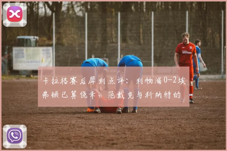 卡拉格赛后犀利点评：利物浦0-2埃弗顿已算侥幸，范戴克与科纳特的中卫搭档漏洞百出