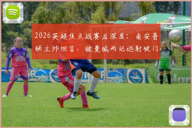 2026英超焦点战赛后深度：南安普顿主帅坦言，被曼城两记远射破门实属罕见，详解球队防守策略与表现