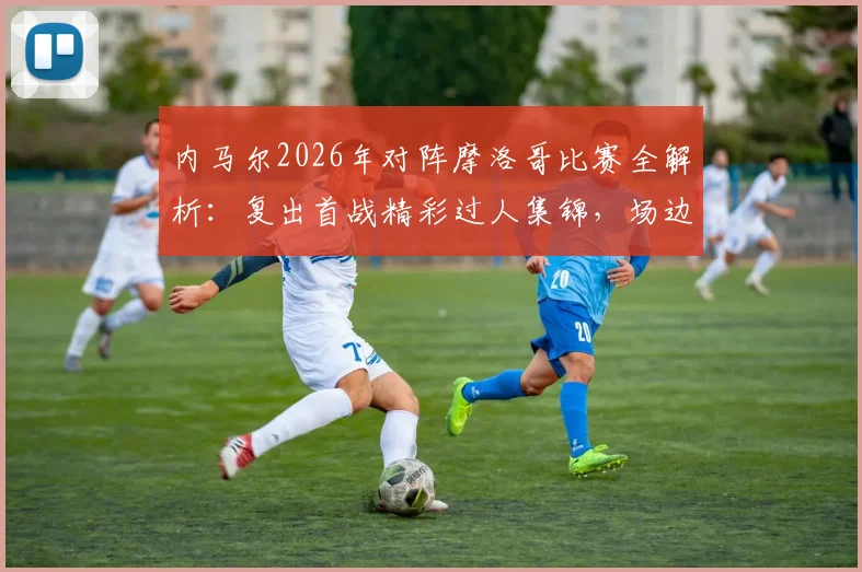 内马尔2026年对阵摩洛哥比赛全解析：复出首战精彩过人集锦，场边与rapper互动及场上指挥队友瞬间