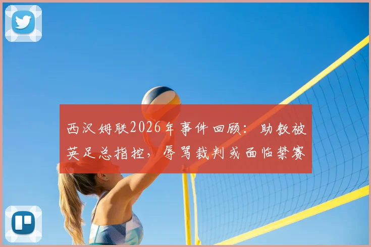 西汉姆联2026年事件回顾:助教被英足总指控,辱骂裁判或面临禁赛与罚款处罚详解
