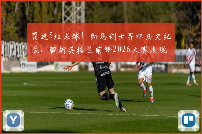 罚进5粒点球！凯恩创世界杯历史纪录，解析英格兰前锋2026大赛表现与点球技术分析