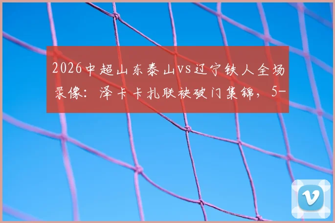 2026中超山东泰山vs辽宁铁人全场录像：泽卡卡扎联袂破门集锦，5-1大胜后最新积分榜分析
