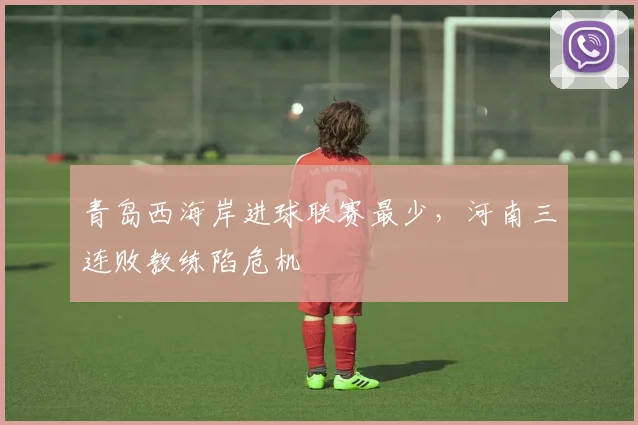 青岛西海岸进球联赛最少，河南三连败教练陷危机