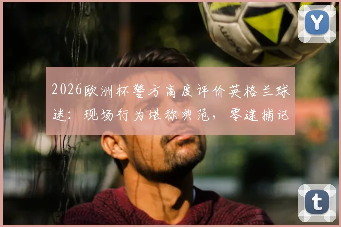 2026欧洲杯警方高度评价英格兰球迷：现场行为堪称典范，零逮捕记录背后的管理与转变