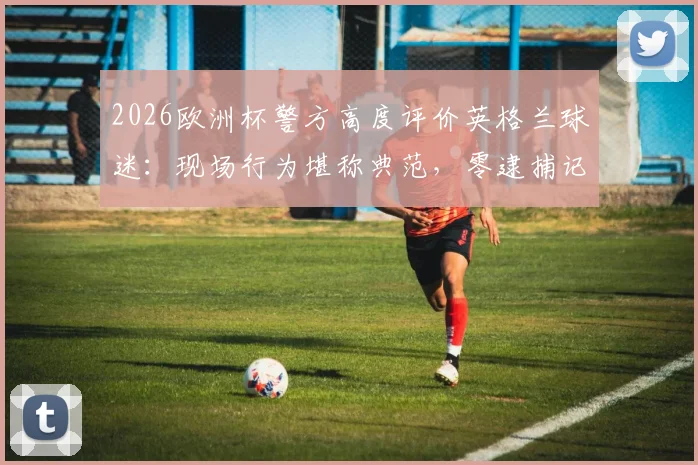 2026欧洲杯警方高度评价英格兰球迷：现场行为堪称典范，零逮捕记录背后的管理与转变