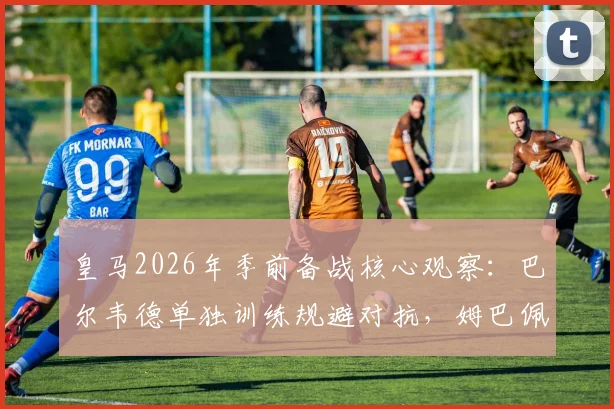 皇马2026年季前备战核心观察:巴尔韦德单独训练规避对抗,姆巴佩全程合练状态引关注