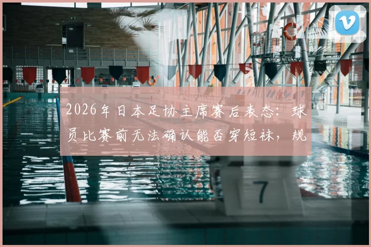 2026年日本足协主席赛后表态：球员比赛前无法确认能否穿短袜，规则沟通渠道引发行业思考