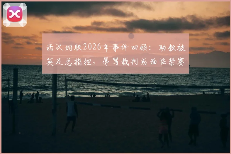 西汉姆联2026年事件回顾：助教被英足总指控，辱骂裁判或面临禁赛与罚款处罚详解