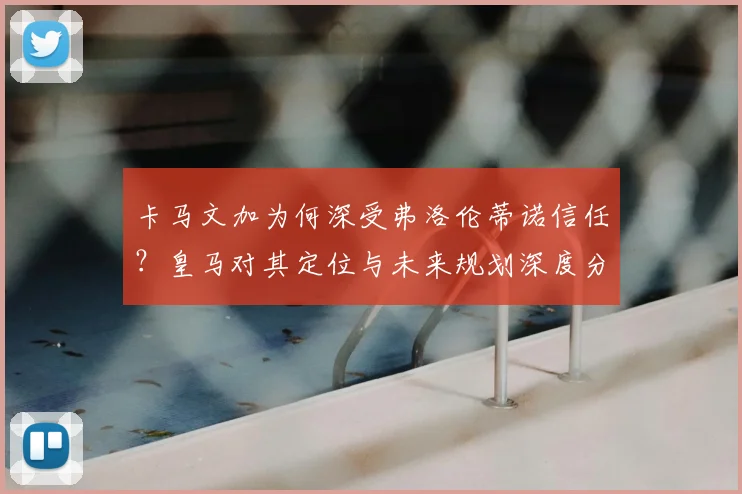 卡马文加为何深受弗洛伦蒂诺信任？皇马对其定位与未来规划深度分析，2026年前离队可能性极低